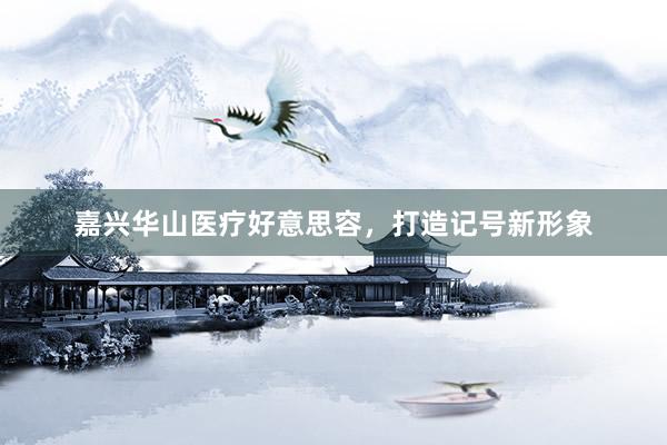 嘉兴华山医疗好意思容，打造记号新形象