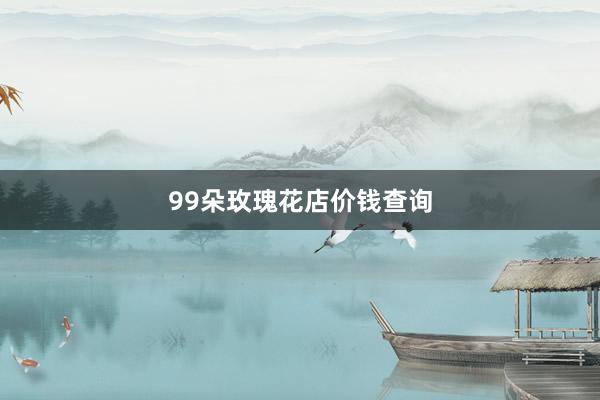 99朵玫瑰花店价钱查询