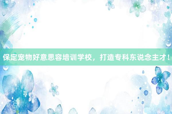 保定宠物好意思容培训学校，打造专科东说念主才！
